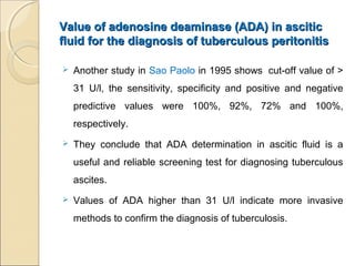 Value of adenosine deaminase (ADA) in asciticValue of adenosine deaminase (ADA) in ascitic
fluid for the diagnosis of tuberculous peritonitisfluid for the diagnosis of tuberculous peritonitis
 Another study in Sao Paolo in 1995 shows cut-off value of >
31 U/l, the sensitivity, specificity and positive and negative
predictive values were 100%, 92%, 72% and 100%,
respectively.
 They conclude that ADA determination in ascitic fluid is a
useful and reliable screening test for diagnosing tuberculous
ascites.
 Values of ADA higher than 31 U/l indicate more invasive
methods to confirm the diagnosis of tuberculosis.
 