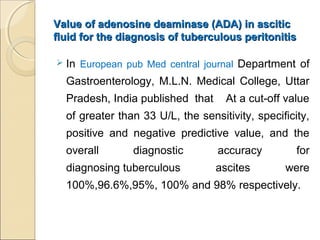 Value of adenosine deaminase (ADA) in asciticValue of adenosine deaminase (ADA) in ascitic
fluid for the diagnosis of tuberculous peritonitisfluid for the diagnosis of tuberculous peritonitis
 In European pub Med central journal Department of
Gastroenterology, M.L.N. Medical College, Uttar
Pradesh, India published that At a cut-off value
of greater than 33 U/L, the sensitivity, specificity,
positive and negative predictive value, and the
overall diagnostic accuracy for
diagnosing tuberculous ascites were
100%,96.6%,95%, 100% and 98% respectively.
 