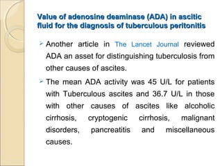 Value of adenosine deaminase (ADA) in asciticValue of adenosine deaminase (ADA) in ascitic
fluid for the diagnosis of tuberculous peritonitisfluid for the diagnosis of tuberculous peritonitis
 Another article in The Lancet Journal reviewed
ADA an asset for distinguishing tuberculosis from
other causes of ascites.
 The mean ADA activity was 45 U/L for patients
with Tuberculous ascites and 36.7 U/L in those
with other causes of ascites like alcoholic
cirrhosis, cryptogenic cirrhosis, malignant
disorders, pancreatitis and miscellaneous
causes.
 