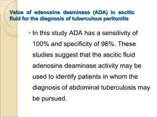 Value of adenosine deaminase (ADA) in asciticValue of adenosine deaminase (ADA) in ascitic
fluid for the diagnosis of tuberculous peritonitisfluid for the diagnosis of tuberculous peritonitis
In this study ADA has a sensitivity of
100% and specificity of 96%. These
studies suggest that the ascitic fluid
adenosine deaminase activity may be
used to identify patients in whom the
diagnosis of abdominal tuberculosis may
be pursued.
 