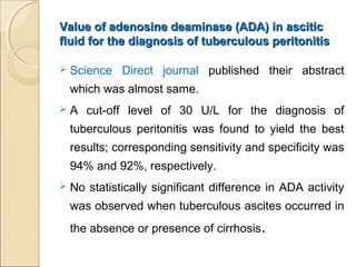 Value of adenosine deaminase (ADA) in asciticValue of adenosine deaminase (ADA) in ascitic
fluid for the diagnosis of tuberculous peritonitisfluid for the diagnosis of tuberculous peritonitis
 Science Direct journal published their abstract
which was almost same.
 A cut-off level of 30 U/L for the diagnosis of
tuberculous peritonitis was found to yield the best
results; corresponding sensitivity and specificity was
94% and 92%, respectively.
 No statistically significant difference in ADA activity
was observed when tuberculous ascites occurred in
the absence or presence of cirrhosis.
 