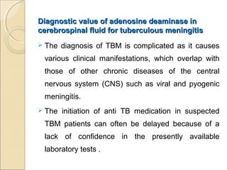 Diagnostic value of adenosine deaminase inDiagnostic value of adenosine deaminase in
cerebrospinal fluid for tuberculous meningitiscerebrospinal fluid for tuberculous meningitis
 The diagnosis of TBM is complicated as it causes
various clinical manifestations, which overlap with
those of other chronic diseases of the central
nervous system (CNS) such as viral and pyogenic
meningitis.
 The initiation of anti TB medication in suspected
TBM patients can often be delayed because of a
lack of confidence in the presently available
laboratory tests .
 