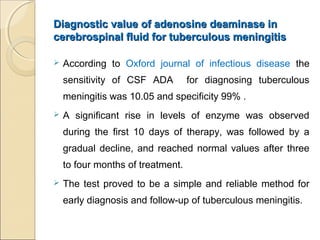 Diagnostic value of adenosine deaminase inDiagnostic value of adenosine deaminase in
cerebrospinal fluid for tuberculous meningitiscerebrospinal fluid for tuberculous meningitis
 According to Oxford journal of infectious disease the
sensitivity of CSF ADA for diagnosing tuberculous
meningitis was 10.05 and specificity 99% .
 A significant rise in levels of enzyme was observed
during the first 10 days of therapy, was followed by a
gradual decline, and reached normal values after three
to four months of treatment.
 The test proved to be a simple and reliable method for
early diagnosis and follow-up of tuberculous meningitis.
 