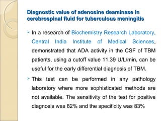 Diagnostic value of adenosine deaminase inDiagnostic value of adenosine deaminase in
cerebrospinal fluid for tuberculous meningitiscerebrospinal fluid for tuberculous meningitis
 In a research of Biochemistry Research Laboratory,
Central India Institute of Medical Sciences,
demonstrated that ADA activity in the CSF of TBM
patients, using a cutoff value 11.39 U/L/min, can be
useful for the early differential diagnosis of TBM.
 This test can be performed in any pathology
laboratory where more sophisticated methods are
not available. The sensitivity of the test for positive
diagnosis was 82% and the specificity was 83%
 
