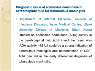 Diagnostic value of adenosine deaminase inDiagnostic value of adenosine deaminase in
cerebrospinal fluid for tuberculous meningitiscerebrospinal fluid for tuberculous meningitis
 Department of Internal Medicine, Division of
Infectious Diseases, Asan Medical Centre, Ulsan
University College of Medicine, South Korea
studied an adenosine deaminase (ADA) activity in
the cerebrospinal fluid (CSF) and the result was
ADA activity >15 U/l could be a strong indication of
tuberculous meningitis and determination of CSF
ADA can aid in the early differential diagnosis of
tuberculous meningitis.
 