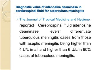 Diagnostic value of adenosine deaminase inDiagnostic value of adenosine deaminase in
cerebrospinal fluid for tuberculous meningitiscerebrospinal fluid for tuberculous meningitis
 The Journal of Tropical Medicine and Hygiene
reported Cerebrospinal fluid adenosine
deaminase levels differentiate
tuberculous meningitis cases from those
with aseptic meningitis being higher than
4 U/L in all and higher than 6 U/L in 90%
cases of tuberculous meningitis.
 