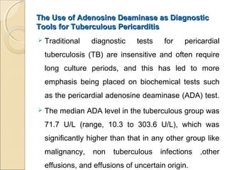 The Use of Adenosine Deaminase as DiagnosticThe Use of Adenosine Deaminase as Diagnostic
Tools for Tuberculous PericarditisTools for Tuberculous Pericarditis
 Traditional diagnostic tests for pericardial
tuberculosis (TB) are insensitive and often require
long culture periods, and this has led to more
emphasis being placed on biochemical tests such
as the pericardial adenosine deaminase (ADA) test.
 The median ADA level in the tuberculous group was
71.7 U/L (range, 10.3 to 303.6 U/L), which was
significantly higher than that in any other group like
malignancy, non tuberculous infections ,other
effusions, and effusions of uncertain origin.
 