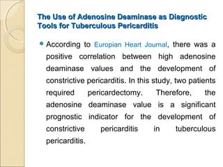 The Use of Adenosine Deaminase as DiagnosticThe Use of Adenosine Deaminase as Diagnostic
Tools for Tuberculous PericarditisTools for Tuberculous Pericarditis
According to Europian Heart Journal, there was a
positive correlation between high adenosine
deaminase values and the development of
constrictive pericarditis. In this study, two patients
required pericardectomy. Therefore, the
adenosine deaminase value is a significant
prognostic indicator for the development of
constrictive pericarditis in tuberculous
pericarditis.
 