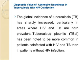 Diagnostic Value of Adenosine Deaminase inDiagnostic Value of Adenosine Deaminase in
Tuberculosis With HIV CoinfectionTuberculosis With HIV Coinfection
The global incidence of tuberculosis (TB)
has sharply increased, particularly in
areas where HIV and TB are both
prevalent. Tuberculous pleuritis (TBpl)
has been noted to be more common in
patients coinfected with HIV and TB than
in patients without HIV infection.
 