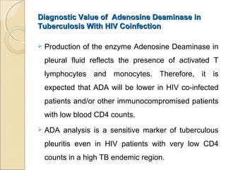 Diagnostic Value of Adenosine Deaminase inDiagnostic Value of Adenosine Deaminase in
Tuberculosis With HIV CoinfectionTuberculosis With HIV Coinfection
 Production of the enzyme Adenosine Deaminase in
pleural fluid reflects the presence of activated T
lymphocytes and monocytes. Therefore, it is
expected that ADA will be lower in HIV co-infected
patients and/or other immunocompromised patients
with low blood CD4 counts.
 ADA analysis is a sensitive marker of tuberculous
pleuritis even in HIV patients with very low CD4
counts in a high TB endemic region.
 