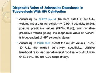 Diagnostic Value of Adenosine Deaminase inDiagnostic Value of Adenosine Deaminase in
Tuberculosis With HIV CoinfectionTuberculosis With HIV Coinfection
 According to CHEST journal the best cutoff at 60 U/L,
yielding measures for sensitivity (0.95), specificity (0.96),
positive predictive values (PPVs; 0.96), and negative
predictive values (0.95). the diagnostic value of ADAPF
is independent of HIV serologic status.
 According to PLOS ONE journal the cut-off value of ADA
30 U/L, the overall sensitivity, specificity, positive
likelihood ratio, and negative likelihood ratio of ADA was
94%, 95%, 19, and 0.06 respectively.
 