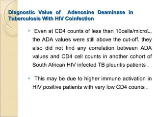 Diagnostic Value of Adenosine Deaminase inDiagnostic Value of Adenosine Deaminase in
Tuberculosis With HIV CoinfectionTuberculosis With HIV Coinfection
 Even at CD4 counts of less than 10cells/microL,
the ADA values were still above the cut-off. they
also did not find any correlation between ADA
values and CD4 cell counts in another cohort of
South African HIV infected TB pleuritis patients .
 This may be due to higher immune activation in
HIV positive patients with very low CD4 counts .
 