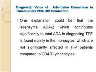 Diagnostic Value of Adenosine Deaminase inDiagnostic Value of Adenosine Deaminase in
Tuberculosis With HIV CoinfectionTuberculosis With HIV Coinfection
 One explanation could be that the
isoenzyme ADA-2 which contributes
significantly to total ADA in diagnosing TPE
is found mainly in the monocytes which are
not significantly affected in HIV patients
compared to CD4 T-lymphocytes.
 