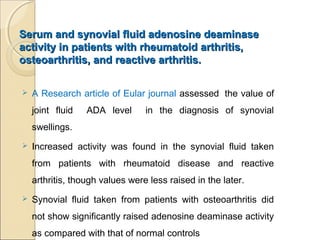 Serum and synovial fluid adenosine deaminaseSerum and synovial fluid adenosine deaminase
activity in patients with rheumatoid arthritis,activity in patients with rheumatoid arthritis,
osteoarthritis, and reactive arthritis.osteoarthritis, and reactive arthritis.
 A Research article of Eular journal assessed the value of
joint fluid ADA level in the diagnosis of synovial
swellings.
 Increased activity was found in the synovial fluid taken
from patients with rheumatoid disease and reactive
arthritis, though values were less raised in the later.
 Synovial fluid taken from patients with osteoarthritis did
not show significantly raised adenosine deaminase activity
as compared with that of normal controls
 