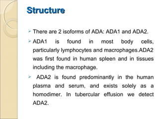 StructureStructure
 There are 2 isoforms of ADA: ADA1 and ADA2.
 ADA1 is found in most body cells,
particularly lymphocytes and macrophages.ADA2
was first found in human spleen and in tissues
including the macrophage.
 ADA2 is found predominantly in the human
plasma and serum, and exists solely as a
homodimer. In tubercular effusion we detect
ADA2.
 