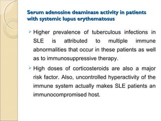 Serum adenosine deaminase activity in patientsSerum adenosine deaminase activity in patients
with systemic lupus erythematosuswith systemic lupus erythematosus
 Higher prevalence of tuberculous infections in
SLE is attributed to multiple immune
abnormalities that occur in these patients as well
as to immunosuppressive therapy.
 High doses of corticosteroids are also a major
risk factor. Also, uncontrolled hyperactivity of the
immune system actually makes SLE patients an
immunocompromised host.
 