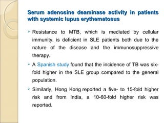 Serum adenosine deaminase activity in patientsSerum adenosine deaminase activity in patients
with systemic lupus erythematosuswith systemic lupus erythematosus
 Resistance to MTB, which is mediated by cellular
immunity, is deficient in SLE patients both due to the
nature of the disease and the immunosuppressive
therapy.
 A Spanish study found that the incidence of TB was six-
fold higher in the SLE group compared to the general
population.
 Similarly, Hong Kong reported a five- to 15-fold higher
risk and from India, a 10-60-fold higher risk was
reported.
 