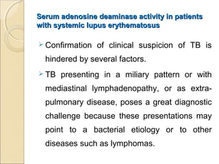 Serum adenosine deaminase activity in patientsSerum adenosine deaminase activity in patients
with systemic lupus erythematosuswith systemic lupus erythematosus
 Confirmation of clinical suspicion of TB is
hindered by several factors.
 TB presenting in a miliary pattern or with
mediastinal lymphadenopathy, or as extra-
pulmonary disease, poses a great diagnostic
challenge because these presentations may
point to a bacterial etiology or to other
diseases such as lymphomas.
 