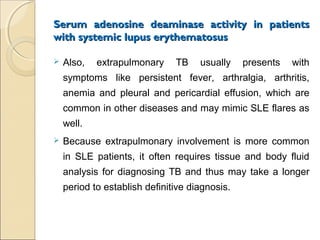 Serum adenosine deaminase activity in patientsSerum adenosine deaminase activity in patients
with systemic lupus erythematosuswith systemic lupus erythematosus
 Also, extrapulmonary TB usually presents with
symptoms like persistent fever, arthralgia, arthritis,
anemia and pleural and pericardial effusion, which are
common in other diseases and may mimic SLE flares as
well.
 Because extrapulmonary involvement is more common
in SLE patients, it often requires tissue and body fluid
analysis for diagnosing TB and thus may take a longer
period to establish definitive diagnosis.
 