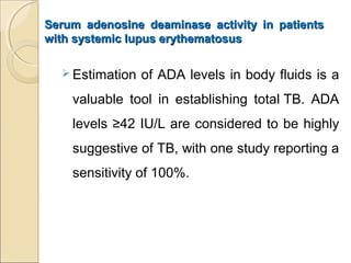 Serum adenosine deaminase activity in patientsSerum adenosine deaminase activity in patients
with systemic lupus erythematosuswith systemic lupus erythematosus
 Estimation of ADA levels in body fluids is a
valuable tool in establishing total TB. ADA
levels ≥42 IU/L are considered to be highly
suggestive of TB, with one study reporting a
sensitivity of 100%.
 