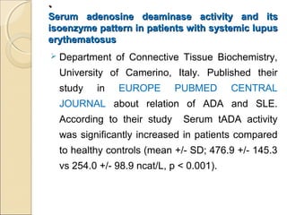 ..
Serum adenosine deaminase activity and itsSerum adenosine deaminase activity and its
isoenzyme pattern in patients with systemic lupusisoenzyme pattern in patients with systemic lupus
erythematosuserythematosus
 Department of Connective Tissue Biochemistry,
University of Camerino, Italy. Published their
study in EUROPE PUBMED CENTRAL
JOURNAL about relation of ADA and SLE.
According to their study Serum tADA activity
was significantly increased in patients compared
to healthy controls (mean +/- SD; 476.9 +/- 145.3
vs 254.0 +/- 98.9 ncat/L, p < 0.001).
 