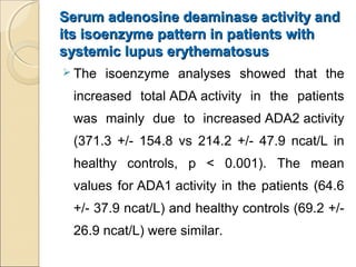 Serum adenosine deaminase activity andSerum adenosine deaminase activity and
its isoenzyme pattern in patients withits isoenzyme pattern in patients with
systemic lupus erythematosussystemic lupus erythematosus
 The isoenzyme analyses showed that the
increased total ADA activity in the patients
was mainly due to increased ADA2 activity
(371.3 +/- 154.8 vs 214.2 +/- 47.9 ncat/L in
healthy controls, p < 0.001). The mean
values for ADA1 activity in the patients (64.6
+/- 37.9 ncat/L) and healthy controls (69.2 +/-
26.9 ncat/L) were similar.
 