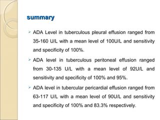 summarysummary
 ADA Level in tuberculous pleural effusion ranged from
35-160 U/L with a mean level of 100U/L and sensitivity
and specificity of 100%.
 ADA level in tuberculous peritoneal effusion ranged
from 30-135 U/L with a mean level of 92U/L and
sensitivity and specificity of 100% and 95%.
 ADA level in tubercular pericardial effusion ranged from
63-117 U/L with a mean level of 90U/L and sensitivity
and specificity of 100% and 83.3% respectively.
 