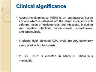 Clinical significanceClinical significance
 Adenosine deaminase (ADA) is an endogenous tissue
enzyme which is released into the serum in patients with
different types of malignancies and infections, including
viral hepatitis, infectious mononucleosis, typhoid fever,
and tuberculosis.
 In pleural fluid, elevated ADA levels are very commonly
associated with tuberculosis.
 In CSF, ADA is elevated in cases of tuberculous
meningitis.
 