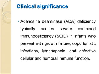Clinical significanceClinical significance
Adenosine deaminase (ADA) deficiency
typically causes severe combined
immunodeficiency (SCID) in infants who
present with growth failure, opportunistic
infections, lymphopenia, and defective
cellular and humoral immune function.
 