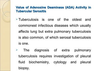 Value of Adenosine Deaminase (ADA) Activity inValue of Adenosine Deaminase (ADA) Activity in
Tubercular SerositisTubercular Serositis
 Tuberculosis is one of the oldest and
commonest infectious diseases which usually
affects lung but extra pulmonary tuberculosis
is also common, of which serosal tuberculosis
is one.
 The diagnosis of extra pulmonary
tuberculosis requires investigation of pleural
fluid biochemistry, cytology and pleural
biopsy.
 