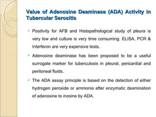 Value of Adenosine Deaminase (ADA) Activity inValue of Adenosine Deaminase (ADA) Activity in
Tubercular SerositisTubercular Serositis
 Positivity for AFB and Histopathological study of pleura is
very low and culture is very time consuming. ELISA, PCR &
Interferon are very expensive tests.
 Adenosine deaminase has been proposed to be a useful
surrogate marker for tuberculosis in pleural, pericardial and
peritoneal fluids.
 The ADA assay principle is based on the detection of either
hydrogen peroxide or ammonia after enzymatic deamination
of adenosine to inosine by ADA.
 
