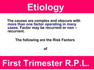 Etiology
The causes are complex and obscure with
more than one factor operating in many
cases. Factor may be recurrent or non –
recurrent.
The following are the Risk Factors
of
First Trimester R.P.L.
 