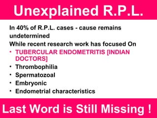 Unexplained R.P.L.
In 40% of R.P.L. cases - cause remains
undetermined
While recent research work has focused On
• TUBERCULAR ENDOMETRITIS [INDIAN
DOCTORS]
• Thrombophilia
• Spermatozoal
• Embryonic
• Endometrial characteristics
Last Word is Still Missing !
 