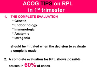 ACOG TIPS on RPL
in 1st
trimester
1. THE COMPLETE EVALUATION
* Genetic
* Endocrinology
* Immunologic
* Anatomic
* Iatrogenic
should be initiated when the decision to evaluate
a couple is made.
2. A complete evaluation for RPL shows possible
causes in 60%of cases
 