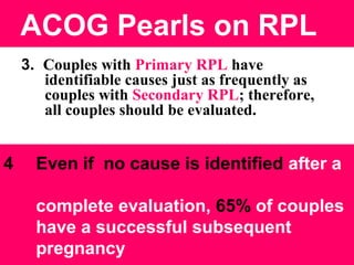 ACOG Pearls on RPL
3. Couples with Primary RPL have
identifiable causes just as frequently as
couples with Secondary RPL; therefore,
all couples should be evaluated.
4 Even if no cause is identified after a
complete evaluation, 65% of couples
have a successful subsequent
pregnancy
 