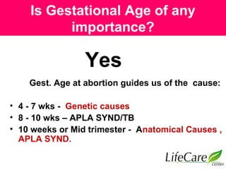 Is Gestational Age of any
importance?
Gest. Age at abortion guides us of the cause:
• 4 - 7 wks - Genetic causes
• 8 - 10 wks – APLA SYND/TB
• 10 weeks or Mid trimester - Anatomical Causes ,
APLA SYND.
Yes
 