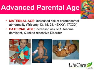Advanced Parental Age
• MATERNAL AGE: increased risk of chromosomal
abnormality (Trisomy 13, 18, 21, 47XXY, 47XXX)
• PATERNAL AGE: increased risk of Autosomal
dominant, X-linked recessive Disorder
 