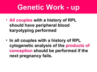 • All couples with a history of RPL
should have peripheral blood
karyotyping performed
• In all couples with a history of RPL
cytogenetic analysis of the products of
conception should be performed if the
next pregnancy fails.
Genetic Work - up
 