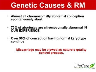 • Almost all chromosomally abnormal conception
spontaneously abort.
• 70% of abortuses are chromosomally abnormal IN
OUR EXPERIENCE
• Over 90% of conception having normal karyotype
continue
Miscarriage may be viewed as nature’s quality
control process.
Genetic Causes & RM
 