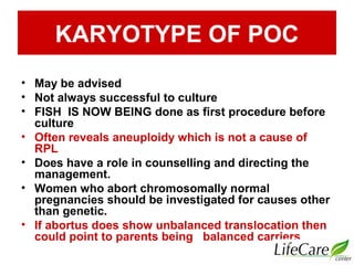 KARYOTYPE OF POC
• May be advised
• Not always successful to culture
• FISH IS NOW BEING done as first procedure before
culture
• Often reveals aneuploidy which is not a cause of
RPL
• Does have a role in counselling and directing the
management.
• Women who abort chromosomally normal
pregnancies should be investigated for causes other
than genetic.
• If abortus does show unbalanced translocation then
could point to parents being balanced carriers
 
