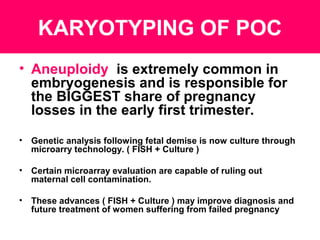 KARYOTYPING OF POC
• Aneuploidy is extremely common in
embryogenesis and is responsible for
the BIGGEST share of pregnancy
losses in the early first trimester.
• Genetic analysis following fetal demise is now culture through
microarry technology. ( FISH + Culture )
• Certain microarray evaluation are capable of ruling out
maternal cell contamination.
• These advances ( FISH + Culture ) may improve diagnosis and
future treatment of women suffering from failed pregnancy
 