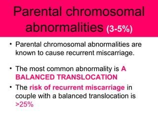 Parental chromosomal
abnormalities (3-5%)
• Parental chromosomal abnormalities are
known to cause recurrent miscarriage.
• The most common abnormality is A
BALANCED TRANSLOCATION
• The risk of recurrent miscarriage in
couple with a balanced translocation is
>25%
 