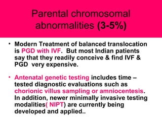• Modern Treatment of balanced translocation
is PGD with IVF. But most Indian patients
say that they readily conceive & find IVF &
PGD very expensive.
• Antenatal genetic testing includes time –
tested diagnostic evaluations such as
chorionic villus sampling or amniocentesis.
In addition, newer minimally invasive testing
modalities( NIPT) are currently being
developed and applied..
Parental chromosomal
abnormalities (3-5%)
 