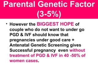 Parental Genetic Factor
(3-5%)
• However the BIGGEST HOPE of
couple who do not want to under go
PGD & IVF should know that
pregnancies under good care +
Antenatal Genetic Screening gives
Successful pregnancy even without
treatment of PGD & IVF in 40 -50% of
women cases.
 