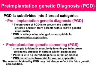 Preimplantation genetic Diagnosis (PGD)
PGD is subdivided into 2 broad categories
* Pre - implantation genetic diagnosis (PGD)
* The purpose of PGD is to prevent the birth of
affected children from parents with a known genetic
abnormality
* PGD is widely acknowledged as acceptable for
routine clinical application
• Preimplantation genetic screening (PGS)
* attempts to identify aneuploidy in embryos to improve
pregnancy success in certain patient populations
* Parents with no identified genetic defect or disease
* PGS remains controversial for routine application
The results obtained by PGD may not always reflect the fetus genetic
composition.
 