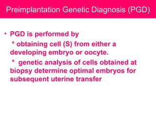 Preimplantation Genetic Diagnosis (PGD)
• PGD is performed by
* obtaining cell (S) from either a
developing embryo or oocyte.
* genetic analysis of cells obtained at
biopsy determine optimal embryos for
subsequent uterine transfer
 