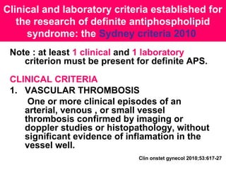 Clinical and laboratory criteria established for
the research of definite antiphospholipid
syndrome: the Sydney criteria 2010
Note : at least 1 clinical and 1 laboratory
criterion must be present for definite APS.
CLINICAL CRITERIA
1. VASCULAR THROMBOSIS
One or more clinical episodes of an
arterial, venous , or small vessel
thrombosis confirmed by imaging or
doppler studies or histopathology, without
significant evidence of inflamation in the
vessel well.
Clin onstet gynecol 2010;53:617-27
 