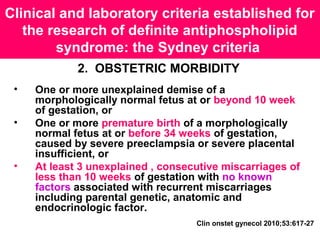 Clinical and laboratory criteria established for
the research of definite antiphospholipid
syndrome: the Sydney criteria
2. OBSTETRIC MORBIDITY
• One or more unexplained demise of a
morphologically normal fetus at or beyond 10 week
of gestation, or
• One or more premature birth of a morphologically
normal fetus at or before 34 weeks of gestation,
caused by severe preeclampsia or severe placental
insufficient, or
• At least 3 unexplained , consecutive miscarriages of
less than 10 weeks of gestation with no known
factors associated with recurrent miscarriages
including parental genetic, anatomic and
endocrinologic factor.
Clin onstet gynecol 2010;53:617-27
 