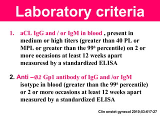 Laboratory criteria
1. aCL IgG and / or IgM in blood , present in
medium or high titers (greater than 40 PL or
MPL or greater than the 99th
percentile) on 2 or
more occasions at least 12 weeks apart
measuresd by a standardized ELISA
2. Anti –B2 Gp1 antibody of IgG and /or IgM
isotype in blood (greater than the 99th
percentile)
or 2 or more occasions at least 12 weeks apart
measured by a standardized ELISA
Clin onstet gynecol 2010;53:617-27
 