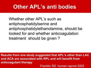 Other APL’s anti bodies
Whether other APL’s such as
antiphosphatidylserine and
antiphosphatidylethanolamine, should be
looked for and whether anticoagulation
treatment should be given ?
Results from one study suggested that APL’s other than LAC
and ACA are associated with RPL and will benefit from
anticoagulant therapy
Franklin RD human reprod 2002
 